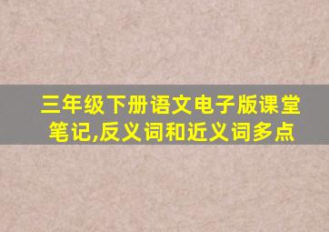 三年级下册语文电子版课堂笔记,反义词和近义词多点