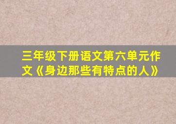 三年级下册语文第六单元作文《身边那些有特点的人》