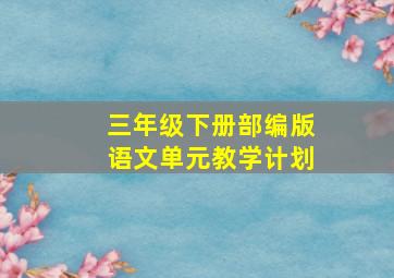 三年级下册部编版语文单元教学计划