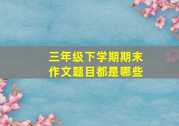 三年级下学期期末作文题目都是哪些