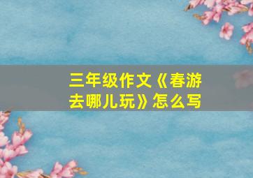 三年级作文《春游去哪儿玩》怎么写