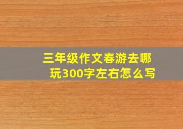 三年级作文春游去哪玩300字左右怎么写