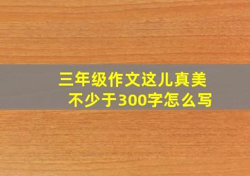 三年级作文这儿真美不少于300字怎么写