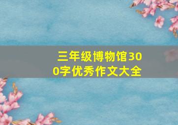 三年级博物馆300字优秀作文大全