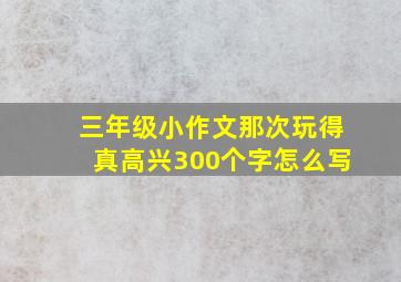 三年级小作文那次玩得真高兴300个字怎么写