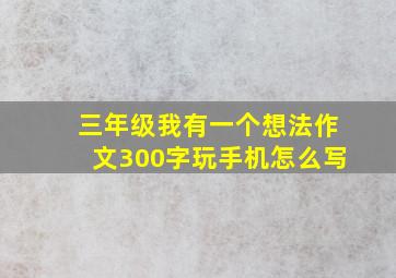 三年级我有一个想法作文300字玩手机怎么写