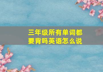 三年级所有单词都要背吗英语怎么说