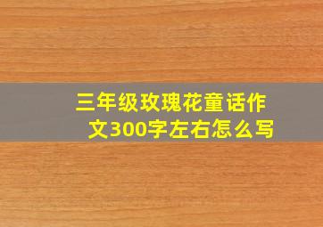 三年级玫瑰花童话作文300字左右怎么写