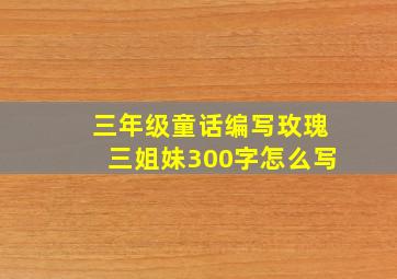 三年级童话编写玫瑰三姐妹300字怎么写