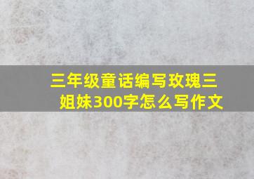 三年级童话编写玫瑰三姐妹300字怎么写作文