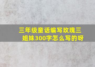 三年级童话编写玫瑰三姐妹300字怎么写的呀