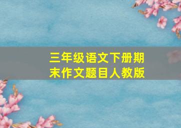 三年级语文下册期末作文题目人教版