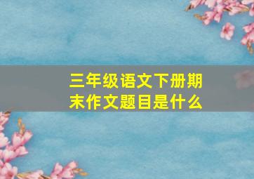 三年级语文下册期末作文题目是什么