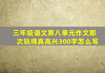 三年级语文第八单元作文那次玩得真高兴300字怎么写