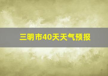 三明市40天天气预报