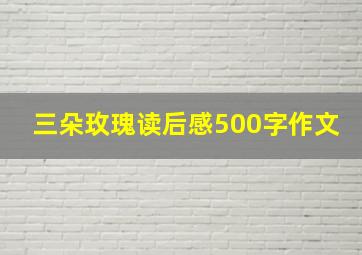 三朵玫瑰读后感500字作文