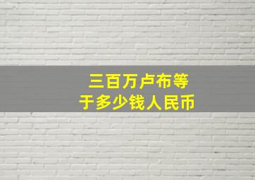 三百万卢布等于多少钱人民币