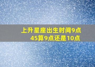 上升星座出生时间9点45算9点还是10点