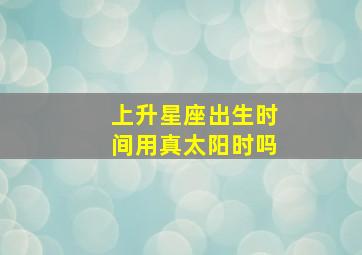 上升星座出生时间用真太阳时吗