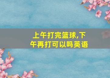 上午打完篮球,下午再打可以吗英语