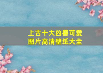 上古十大凶兽可爱图片高清壁纸大全