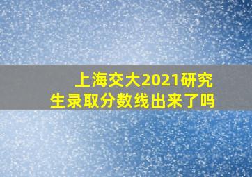 上海交大2021研究生录取分数线出来了吗