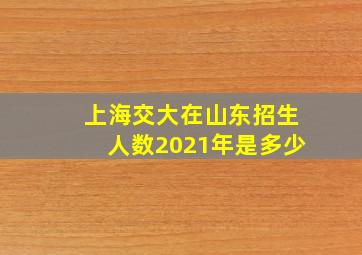 上海交大在山东招生人数2021年是多少