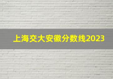 上海交大安徽分数线2023