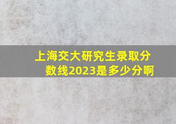 上海交大研究生录取分数线2023是多少分啊