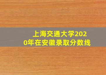 上海交通大学2020年在安徽录取分数线