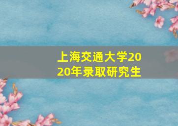 上海交通大学2020年录取研究生