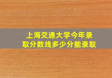 上海交通大学今年录取分数线多少分能录取