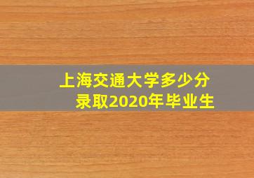 上海交通大学多少分录取2020年毕业生