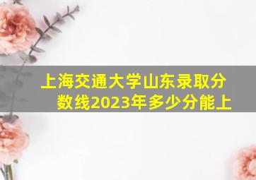 上海交通大学山东录取分数线2023年多少分能上