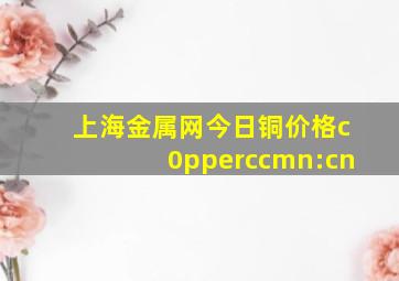 上海金属网今日铜价格c0pperccmn:cn