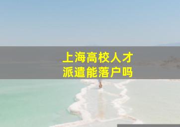 上海高校人才派遣能落户吗