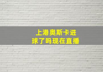 上港奥斯卡进球了吗现在直播