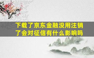 下载了京东金融没用注销了会对征信有什么影响吗