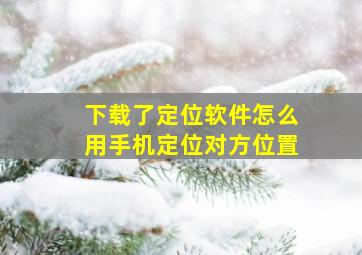 下载了定位软件怎么用手机定位对方位置