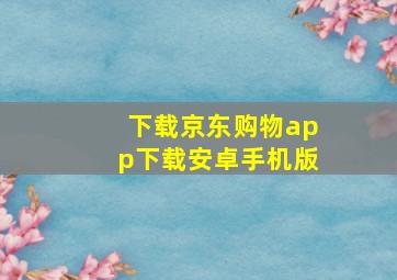 下载京东购物app下载安卓手机版