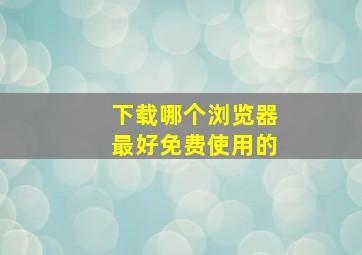 下载哪个浏览器最好免费使用的