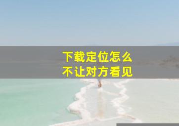 下载定位怎么不让对方看见