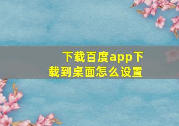 下载百度app下载到桌面怎么设置