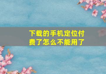 下载的手机定位付费了怎么不能用了