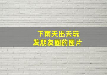 下雨天出去玩发朋友圈的图片