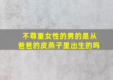 不尊重女性的男的是从爸爸的皮燕子里出生的吗