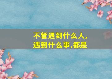 不管遇到什么人,遇到什么事,都是