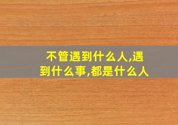 不管遇到什么人,遇到什么事,都是什么人