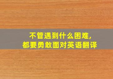 不管遇到什么困难,都要勇敢面对英语翻译