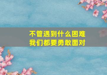 不管遇到什么困难我们都要勇敢面对